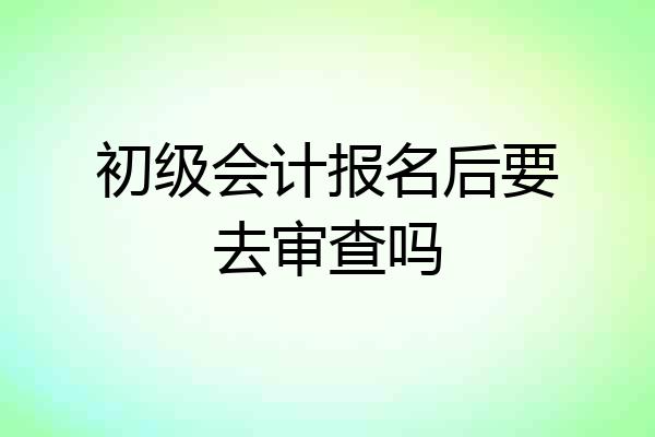 初级会计报名后要去审查吗