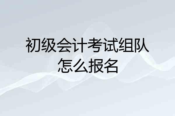 初级会计考试组队怎么报名