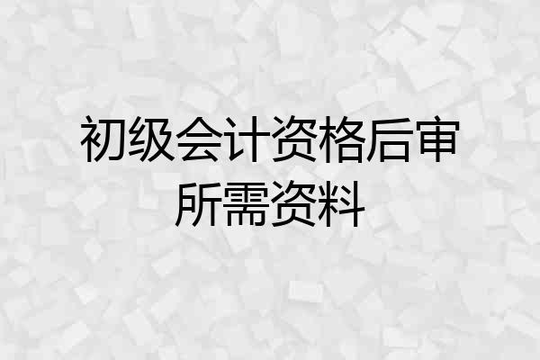 初级会计资格后审所需资料