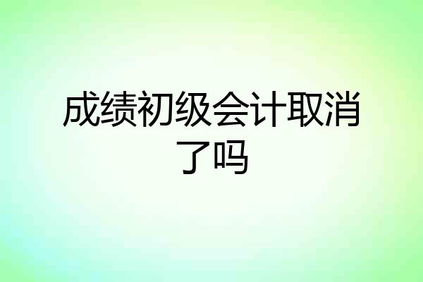 成绩初级会计取消了吗