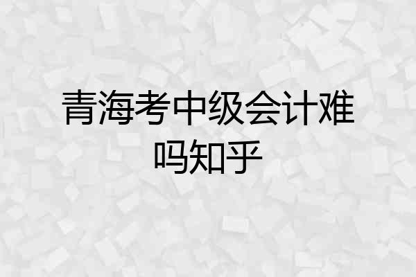 青海考中级会计难吗知乎