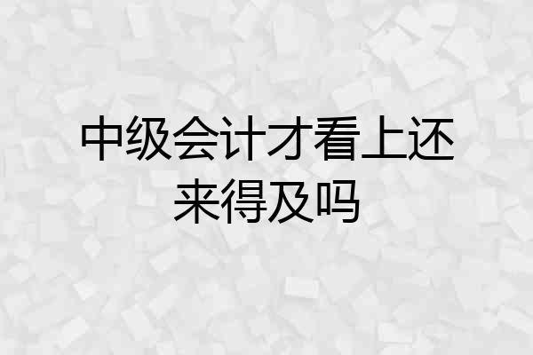 中级会计才看上还来得及吗