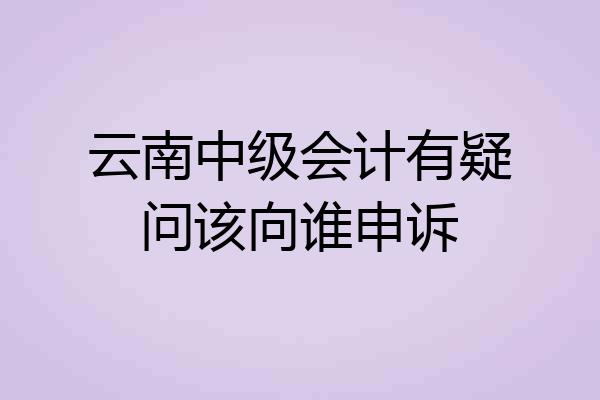 云南中级会计有疑问该向谁申诉