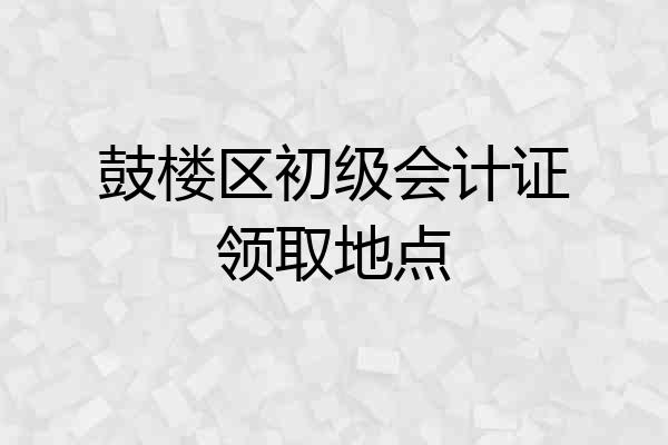 鼓楼区初级会计证领取地点