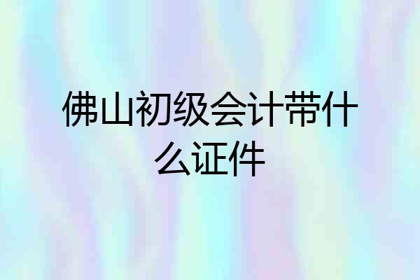 佛山初级会计带什么证件