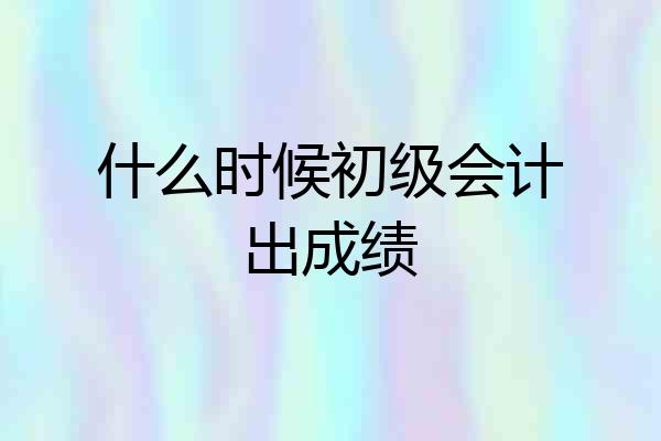 什么时候初级会计出成绩