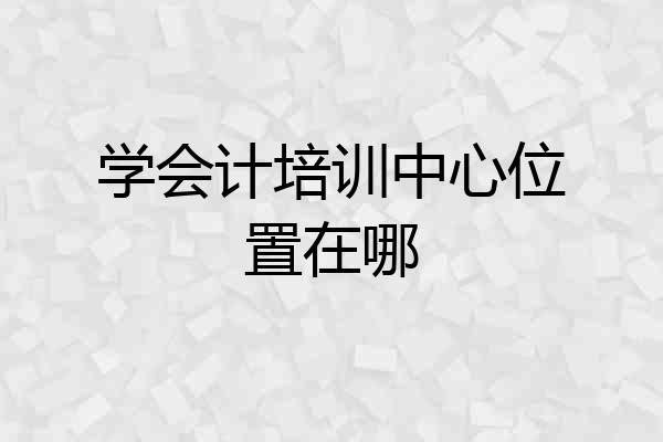 学会计培训中心位置在哪