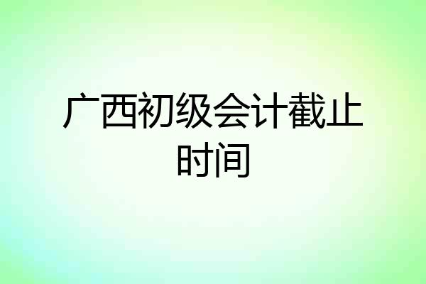 广西初级会计截止时间