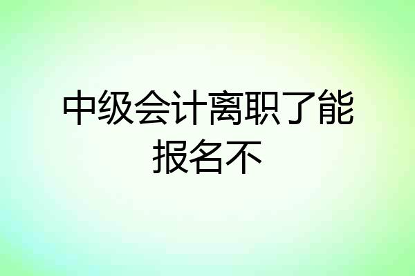 中级会计离职了能报名不