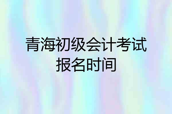 青海初级会计考试报名时间