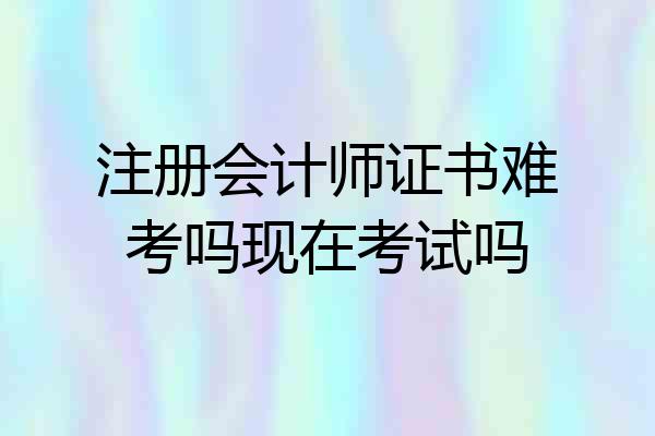 注册会计师证书难考吗现在考试吗