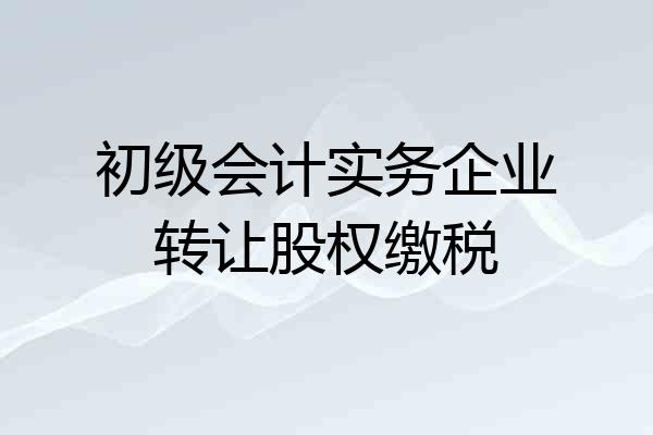 初级会计实务企业转让股权缴税