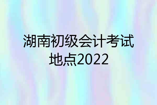 湖南初级会计考试地点2022