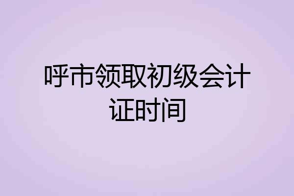 呼市领取初级会计证时间