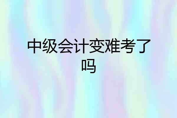 中级会计变难考了吗