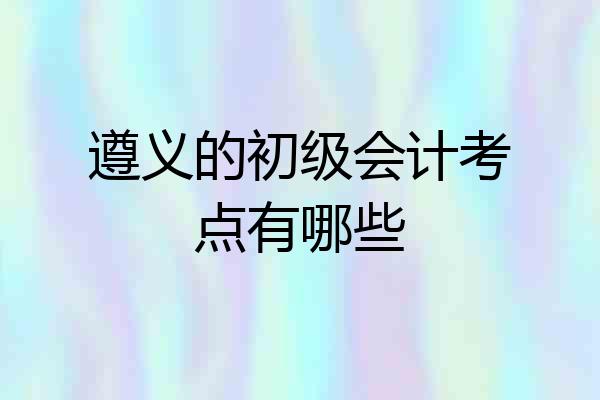 遵义的初级会计考点有哪些