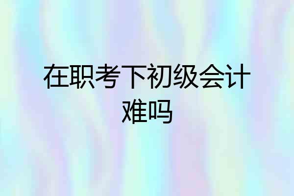 在职考下初级会计难吗