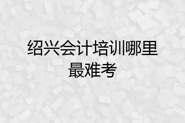 绍兴会计培训哪里最难考