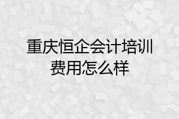 重庆恒企会计培训费用怎么样
