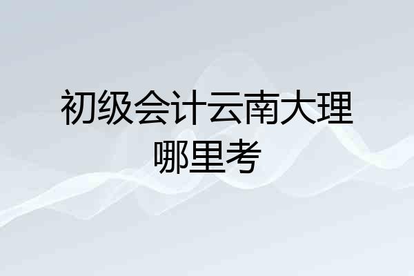 初级会计云南大理哪里考