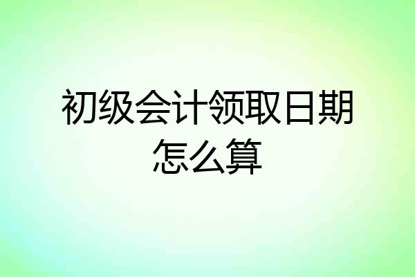 初级会计领取日期怎么算