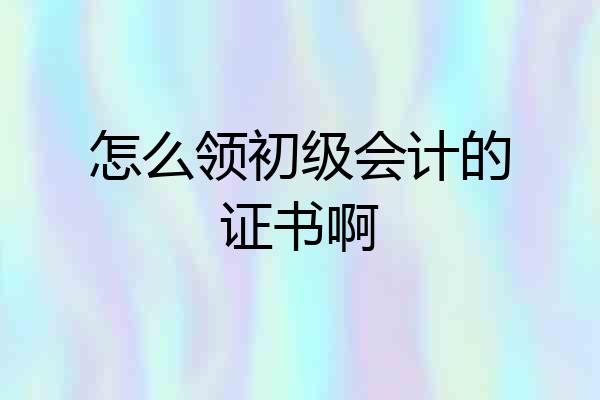 怎么领初级会计的证书啊