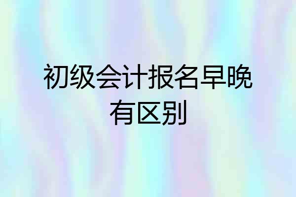 初级会计报名早晚有区别