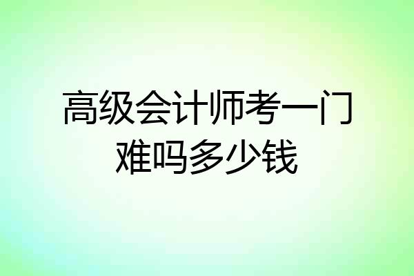 高级会计师考一门难吗多少钱