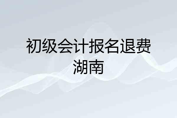 初级会计报名退费湖南