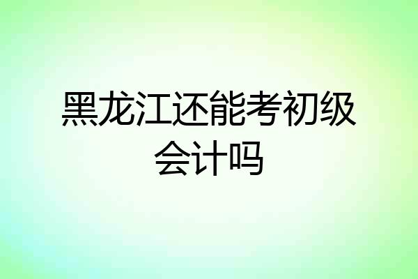 黑龙江还能考初级会计吗