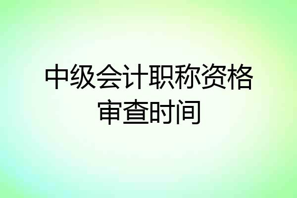 中级会计职称资格审查时间