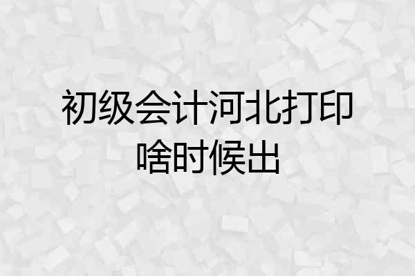 初级会计河北打印啥时候出