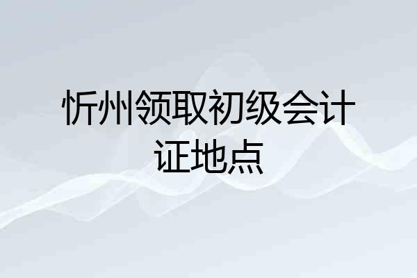 忻州领取初级会计证地点