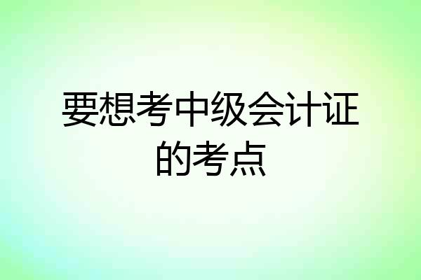 要想考中级会计证的考点