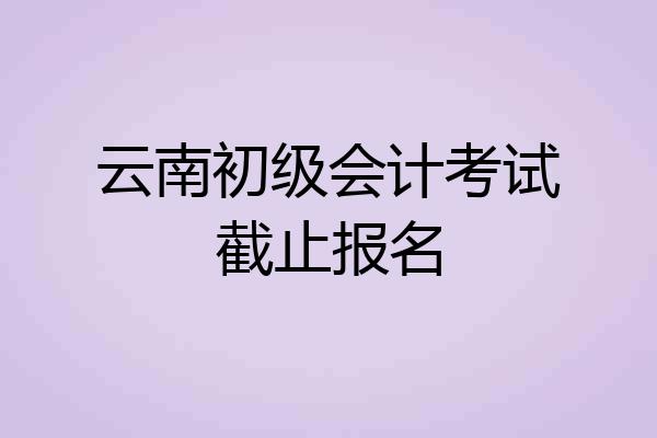 云南初级会计考试截止报名