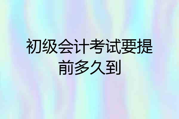 初级会计考试要提前多久到
