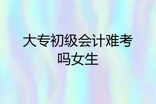 大专初级会计难考吗女生