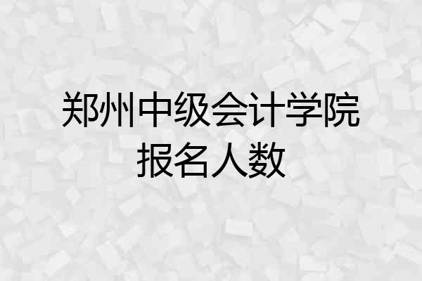 郑州中级会计学院报名人数
