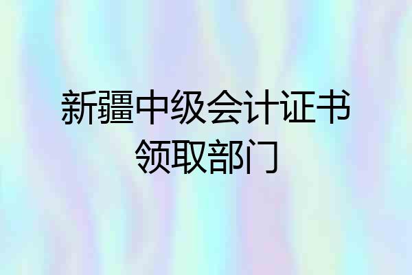 新疆中级会计证书领取部门