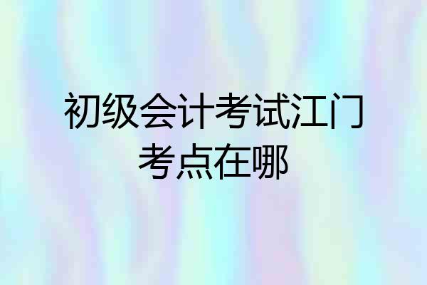 初级会计考试江门考点在哪