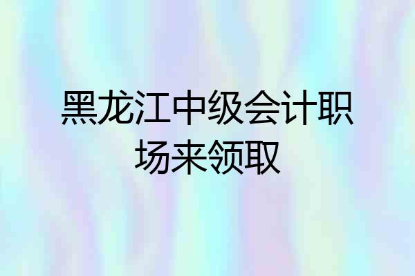 黑龙江中级会计职场来领取