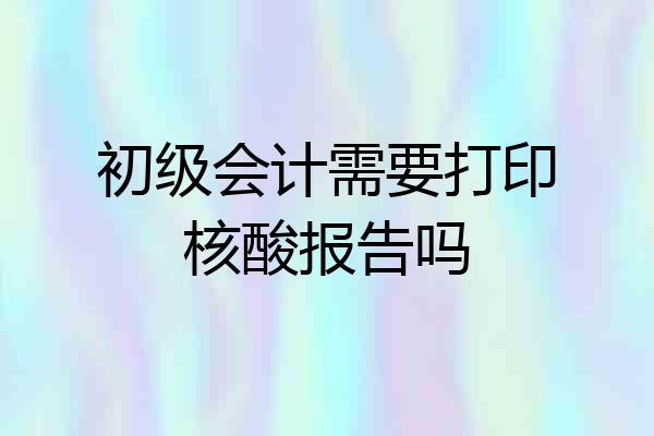 初级会计需要打印核酸报告吗