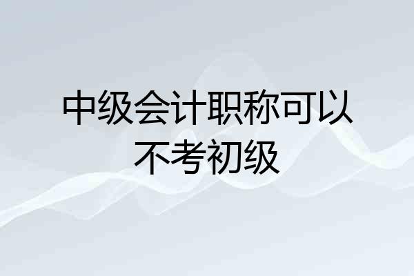 中级会计职称可以不考初级