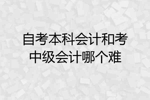 自考本科会计和考中级会计哪个难