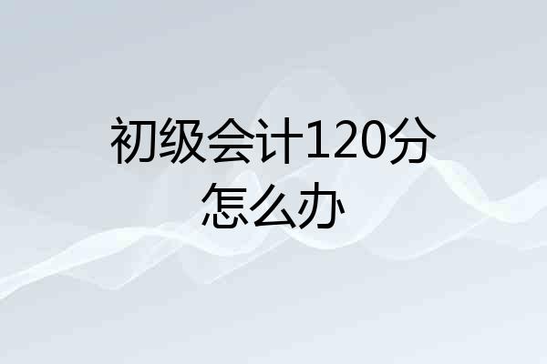 初级会计120分怎么办