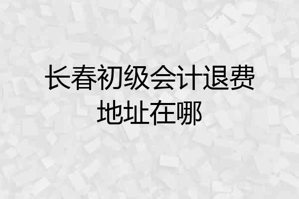 长春初级会计退费地址在哪