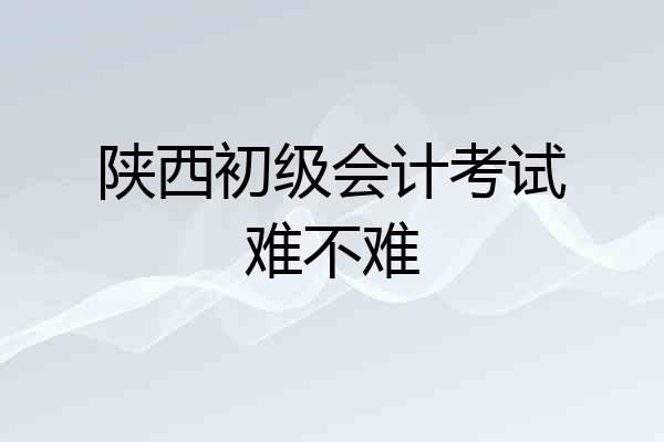 陕西初级会计考试难不难