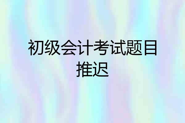 初级会计考试题目推迟