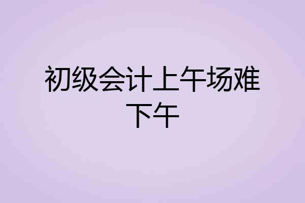 初级会计上午场难下午