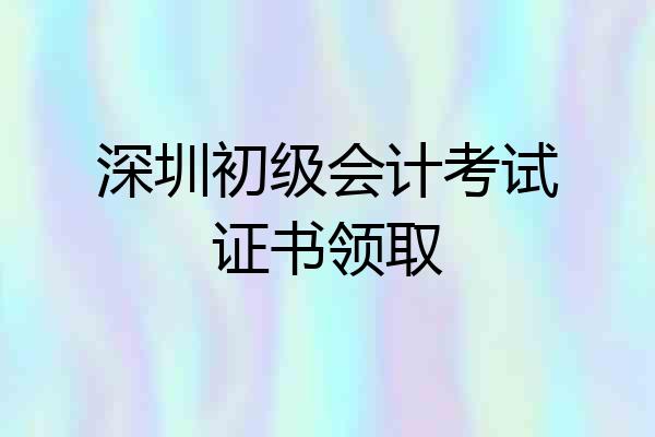深圳初级会计考试证书领取
